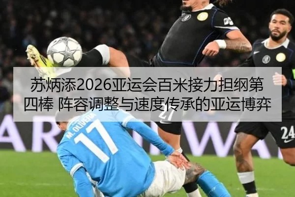 苏炳添2026亚运会百米接力担纲第四棒 阵容调整与速度传承的亚运博弈